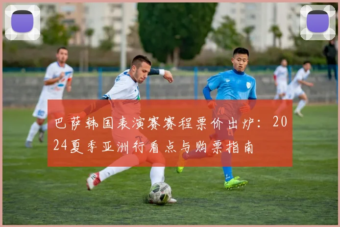 巴萨韩国表演赛赛程票价出炉：2024夏季亚洲行看点与购票指南