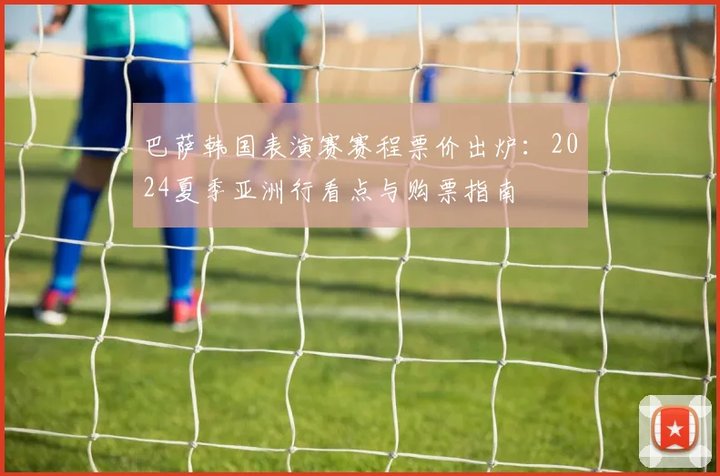 巴萨韩国表演赛赛程票价出炉：2024夏季亚洲行看点与购票指南