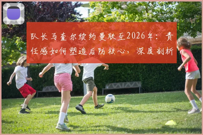 队长马奎尔续约曼联至2026年：责任感如何塑造后防核心，深度剖析其对球队未来争冠的战术影响