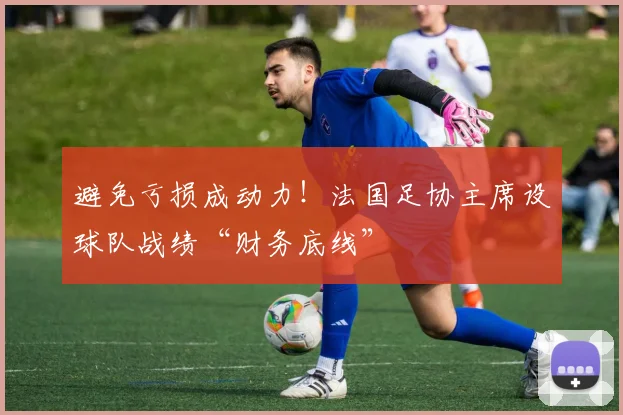 避免亏损成动力!法国足协主席设球队战绩“财务底线”