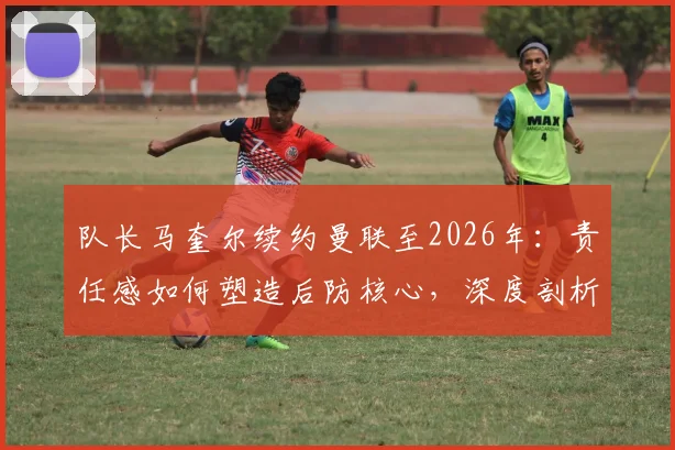 队长马奎尔续约曼联至2026年：责任感如何塑造后防核心，深度剖析其对球队未来争冠的战术影响