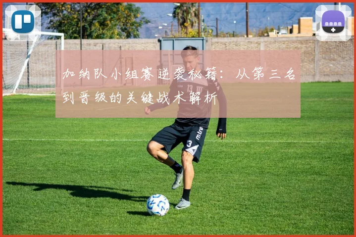 加纳队小组赛逆袭秘籍:从第三名到晋级的关键战术解析