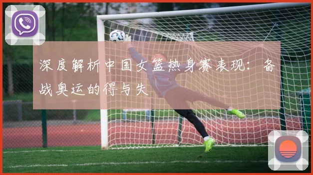 深度解析中国女篮热身赛表现：备战奥运的得与失