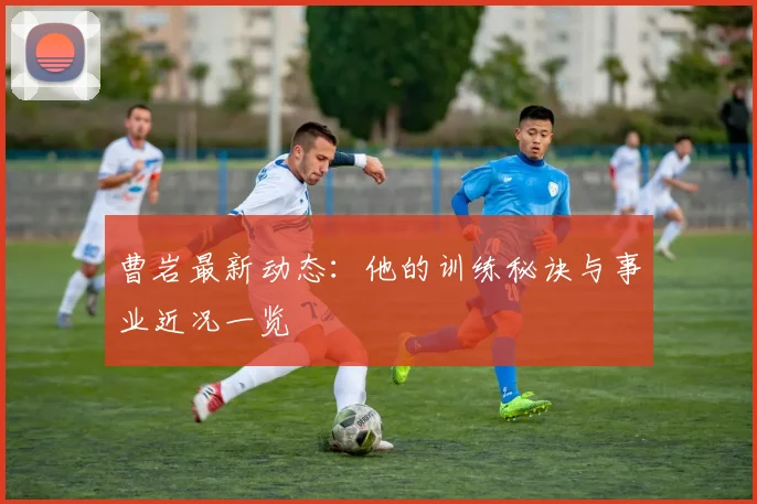 曹岩最新动态：他的训练秘诀与事业近况一览