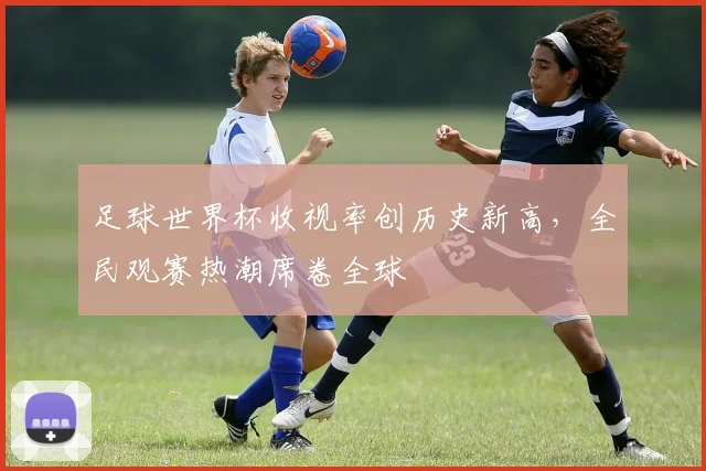 足球世界杯收视率创历史新高,全民观赛热潮席卷全球