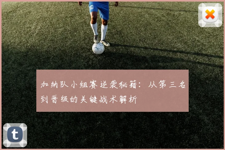 加纳队小组赛逆袭秘籍：从第三名到晋级的关键战术解析