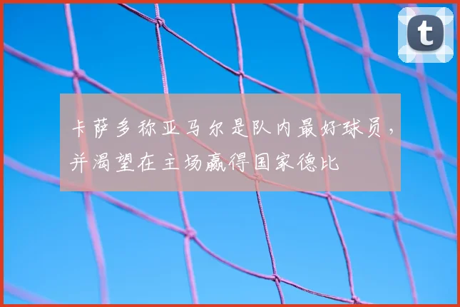 卡萨多称亚马尔是队内最好球员，并渴望在主场赢得国家德比