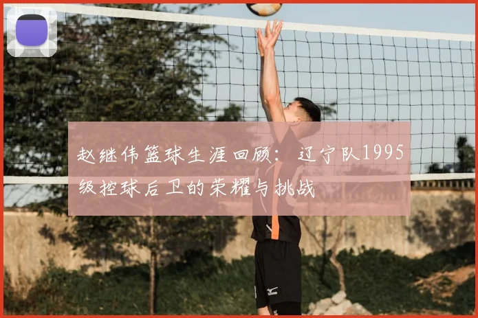 赵继伟篮球生涯回顾：辽宁队1995级控球后卫的荣耀与挑战