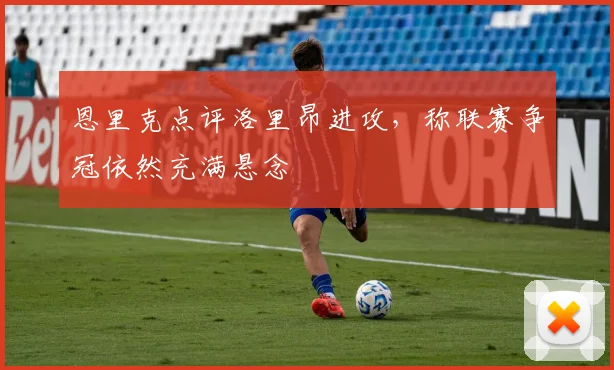 恩里克点评洛里昂进攻,称联赛争冠依然充满悬念