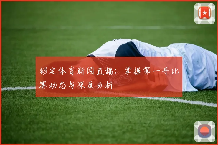 锁定体育新闻直播：掌握第一手比赛动态与深度分析