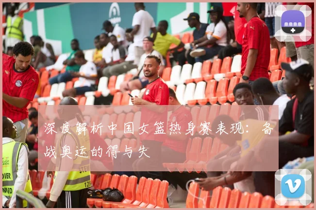 深度解析中国女篮热身赛表现：备战奥运的得与失
