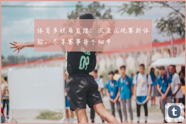 体育多视角直播：沉浸式观赛新体验，尽享赛事每个细节