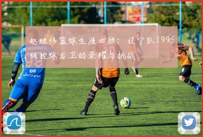 赵继伟篮球生涯回顾：辽宁队1995级控球后卫的荣耀与挑战