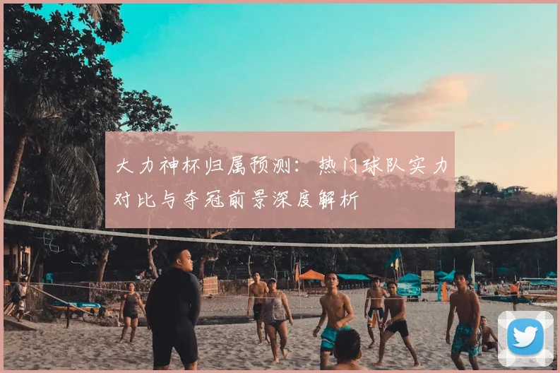 大力神杯归属预测：热门球队实力对比与夺冠前景深度解析