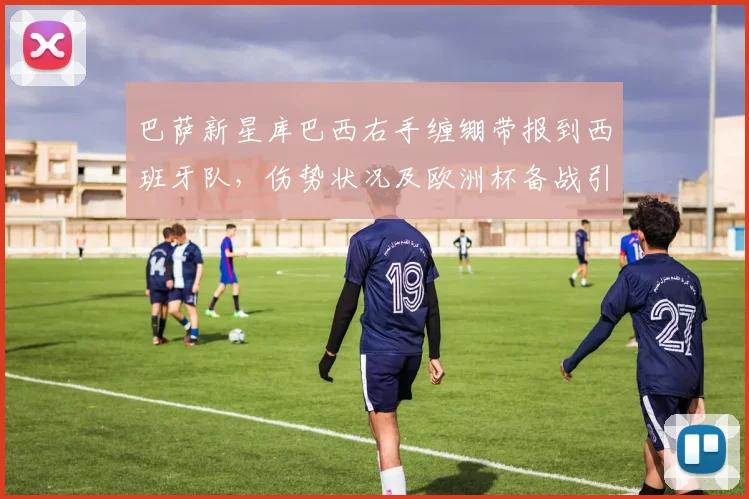 巴萨新星库巴西右手缠绷带报到西班牙队，伤势状况及欧洲杯备战引关注